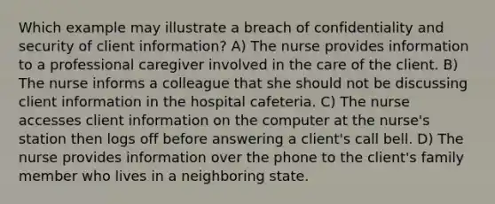 Which example may illustrate a breach of confidentiality and security of client information? A) The nurse provides information to a professional caregiver involved in the care of the client. B) The nurse informs a colleague that she should not be discussing client information in the hospital cafeteria. C) The nurse accesses client information on the computer at the nurse's station then logs off before answering a client's call bell. D) The nurse provides information over the phone to the client's family member who lives in a neighboring state.