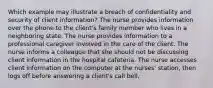 Which example may illustrate a breach of confidentiality and security of client information? The nurse provides information over the phone to the client's family member who lives in a neighboring state. The nurse provides information to a professional caregiver involved in the care of the client. The nurse informs a colleague that she should not be discussing client information in the hospital cafeteria. The nurse accesses client information on the computer at the nurses' station, then logs off before answering a client's call bell.