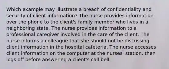 Which example may illustrate a breach of confidentiality and security of client information? The nurse provides information over the phone to the client's family member who lives in a neighboring state. The nurse provides information to a professional caregiver involved in the care of the client. The nurse informs a colleague that she should not be discussing client information in the hospital cafeteria. The nurse accesses client information on the computer at the nurses' station, then logs off before answering a client's call bell.