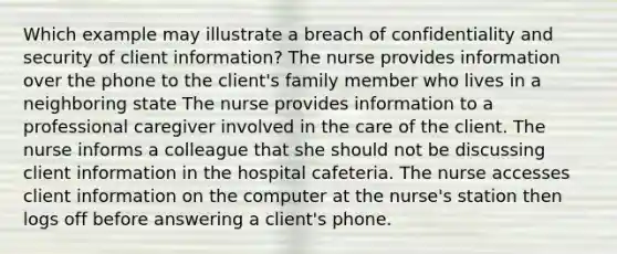 Which example may illustrate a breach of confidentiality and security of client information? The nurse provides information over the phone to the client's family member who lives in a neighboring state The nurse provides information to a professional caregiver involved in the care of the client. The nurse informs a colleague that she should not be discussing client information in the hospital cafeteria. The nurse accesses client information on the computer at the nurse's station then logs off before answering a client's phone.