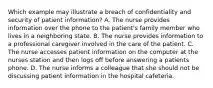 Which example may illustrate a breach of confidentiality and security of patient information? A. The nurse provides information over the phone to the patient's family member who lives in a neighboring state. B. The nurse provides information to a professional caregiver involved in the care of the patient. C. The nurse accesses patient information on the computer at the nurses station and then logs off before answering a patients phone. D. The nurse informs a colleague that she should not be discussing patient information in the hospital cafeteria.