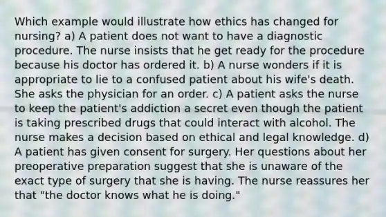 Which example would illustrate how ethics has changed for nursing? a) A patient does not want to have a diagnostic procedure. The nurse insists that he get ready for the procedure because his doctor has ordered it. b) A nurse wonders if it is appropriate to lie to a confused patient about his wife's death. She asks the physician for an order. c) A patient asks the nurse to keep the patient's addiction a secret even though the patient is taking prescribed drugs that could interact with alcohol. The nurse makes a decision based on ethical and legal knowledge. d) A patient has given consent for surgery. Her questions about her preoperative preparation suggest that she is unaware of the exact type of surgery that she is having. The nurse reassures her that "the doctor knows what he is doing."