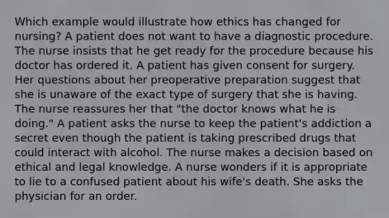 Which example would illustrate how ethics has changed for nursing? A patient does not want to have a diagnostic procedure. The nurse insists that he get ready for the procedure because his doctor has ordered it. A patient has given consent for surgery. Her questions about her preoperative preparation suggest that she is unaware of the exact type of surgery that she is having. The nurse reassures her that "the doctor knows what he is doing." A patient asks the nurse to keep the patient's addiction a secret even though the patient is taking prescribed drugs that could interact with alcohol. The nurse makes a decision based on ethical and legal knowledge. A nurse wonders if it is appropriate to lie to a confused patient about his wife's death. She asks the physician for an order.