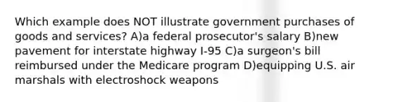 Which example does NOT illustrate government purchases of goods and services? A)a federal prosecutor's salary B)new pavement for interstate highway I-95 C)a surgeon's bill reimbursed under the Medicare program D)equipping U.S. air marshals with electroshock weapons