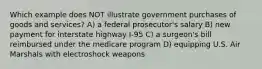 Which example does NOT illustrate government purchases of goods and services? A) a federal prosecutor's salary B) new payment for interstate highway I-95 C) a surgeon's bill reimbursed under the medicare program D) equipping U.S. Air Marshals with electroshock weapons