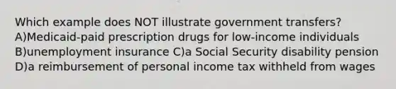 Which example does NOT illustrate government transfers? A)Medicaid-paid prescription drugs for low-income individuals B)unemployment insurance C)a Social Security disability pension D)a reimbursement of personal income tax withheld from wages