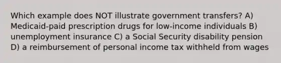 Which example does NOT illustrate government transfers? A) Medicaid-paid prescription drugs for low-income individuals B) unemployment insurance C) a Social Security disability pension D) a reimbursement of personal income tax withheld from wages