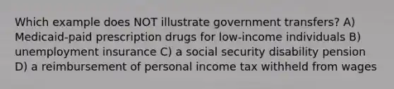 Which example does NOT illustrate government transfers? A) Medicaid-paid prescription drugs for low-income individuals B) unemployment insurance C) a social security disability pension D) a reimbursement of personal income tax withheld from wages