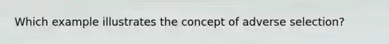 Which example illustrates the concept of adverse selection?