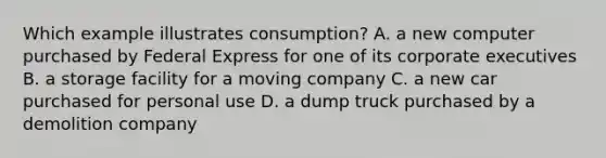 Which example illustrates consumption? A. a new computer purchased by Federal Express for one of its corporate executives B. a storage facility for a moving company C. a new car purchased for personal use D. a dump truck purchased by a demolition company