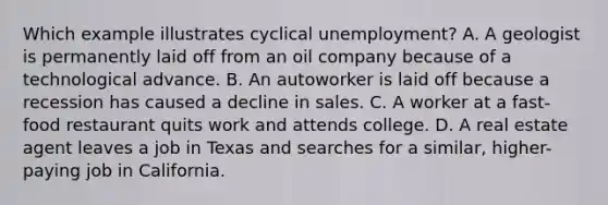 Which example illustrates cyclical unemployment? A. A geologist is permanently laid off from an oil company because of a technological advance. B. An autoworker is laid off because a recession has caused a decline in sales. C. A worker at a fast-food restaurant quits work and attends college. D. A real estate agent leaves a job in Texas and searches for a similar, higher-paying job in California.