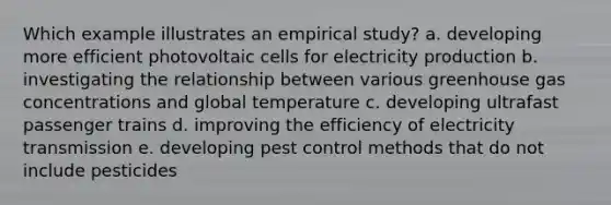 Which example illustrates an empirical study? a. developing more efficient photovoltaic cells for electricity production b. investigating the relationship between various greenhouse gas concentrations and global temperature c. developing ultrafast passenger trains d. improving the efficiency of electricity transmission e. developing pest control methods that do not include pesticides