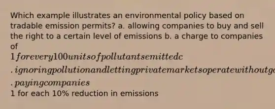 Which example illustrates an environmental policy based on tradable emission permits? a. allowing companies to buy and sell the right to a certain level of emissions b. a charge to companies of 1 for every 100 units of pollutants emitted c. ignoring pollution and letting private markets operate without government interference d. paying companies1 for each 10% reduction in emissions