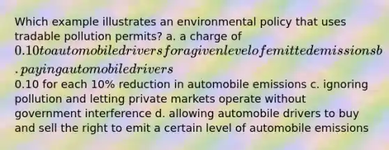 Which example illustrates an environmental policy that uses tradable pollution permits? a. a charge of 0.10 to automobile drivers for a given level of emitted emissions b. paying automobile drivers0.10 for each 10% reduction in automobile emissions c. ignoring pollution and letting private markets operate without government interference d. allowing automobile drivers to buy and sell the right to emit a certain level of automobile emissions