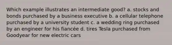 Which example illustrates an intermediate good? a. stocks and bonds purchased by a business executive b. a cellular telephone purchased by a university student c. a wedding ring purchased by an engineer for his fiancée d. tires Tesla purchased from Goodyear for new electric cars