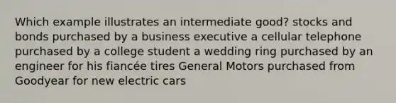 Which example illustrates an intermediate good? stocks and bonds purchased by a business executive a cellular telephone purchased by a college student a wedding ring purchased by an engineer for his fiancée tires General Motors purchased from Goodyear for new electric cars