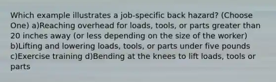 Which example illustrates a job-specific back hazard? (Choose One) a)Reaching overhead for loads, tools, or parts greater than 20 inches away (or less depending on the size of the worker) b)Lifting and lowering loads, tools, or parts under five pounds c)Exercise training d)Bending at the knees to lift loads, tools or parts