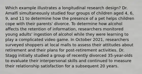 Which example illustrates a longitudinal research design? Dr. Amalfi simultaneously studied four groups of children aged 4, 6, 9, and 11 to determine how the presence of a pet helps children cope with their parents' divorce. To determine how alcohol affects the retention of information, researchers monitored young adults' ingestion of alcohol while they were learning to play a complicated video game. In October 2021, researchers surveyed shoppers at local malls to assess their attitudes about retirement and their plans for post-retirement activities. Dr. Stagg initially studied a group of recently divorced 35-year-olds to evaluate their interpersonal skills and continued to measure their relationship satisfaction for a subsequent 20 years.