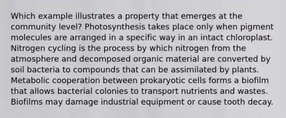 Which example illustrates a property that emerges at the community level? Photosynthesis takes place only when pigment molecules are arranged in a specific way in an intact chloroplast. Nitrogen cycling is the process by which nitrogen from the atmosphere and decomposed organic material are converted by soil bacteria to compounds that can be assimilated by plants. Metabolic cooperation between prokaryotic cells forms a biofilm that allows bacterial colonies to transport nutrients and wastes. Biofilms may damage industrial equipment or cause tooth decay.