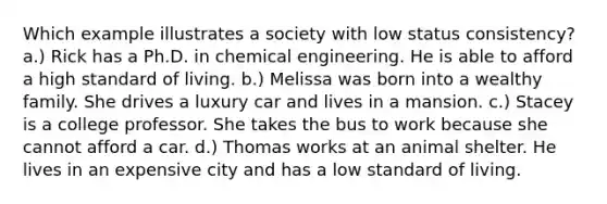 Which example illustrates a society with low status consistency? a.) Rick has a Ph.D. in chemical engineering. He is able to afford a high standard of living. b.) Melissa was born into a wealthy family. She drives a luxury car and lives in a mansion. c.) Stacey is a college professor. She takes the bus to work because she cannot afford a car. d.) Thomas works at an animal shelter. He lives in an expensive city and has a low standard of living.