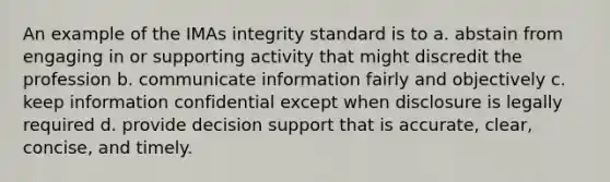 An example of the IMAs integrity standard is to a. abstain from engaging in or supporting activity that might discredit the profession b. communicate information fairly and objectively c. keep information confidential except when disclosure is legally required d. provide decision support that is accurate, clear, concise, and timely.