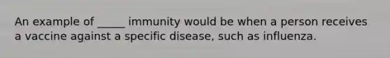 An example of _____ immunity would be when a person receives a vaccine against a specific disease, such as influenza.