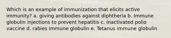 Which is an example of immunization that elicits active immunity? a. giving antibodies against diphtheria b. Immune globulin injections to prevent hepatitis c. Inactivated polio vaccine d. rabies immune globulin e. Tetanus immune globulin