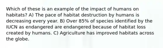 Which of these is an example of the impact of humans on habitats? A) The pace of habitat destruction by humans is decreasing every year. B) Over 85% of species identified by the IUCN as endangered are endangered because of habitat loss created by humans. C) Agriculture has improved habitats across the globe.