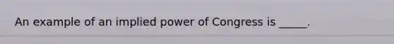 An example of an implied power of Congress is _____.