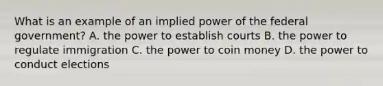 What is an example of an implied power of the federal government? A. the power to establish courts B. the power to regulate immigration C. the power to coin money D. the power to conduct elections