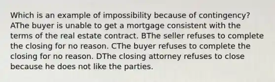 Which is an example of impossibility because of contingency? AThe buyer is unable to get a mortgage consistent with the terms of the real estate contract. BThe seller refuses to complete the closing for no reason. CThe buyer refuses to complete the closing for no reason. DThe closing attorney refuses to close because he does not like the parties.