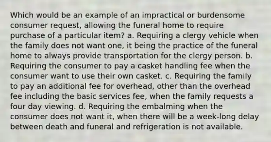 Which would be an example of an impractical or burdensome consumer request, allowing the funeral home to require purchase of a particular item? a. Requiring a clergy vehicle when the family does not want one, it being the practice of the funeral home to always provide transportation for the clergy person. b. Requiring the consumer to pay a casket handling fee when the consumer want to use their own casket. c. Requiring the family to pay an additional fee for overhead, other than the overhead fee including the basic services fee, when the family requests a four day viewing. d. Requiring the embalming when the consumer does not want it, when there will be a week-long delay between death and funeral and refrigeration is not available.