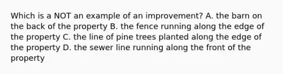 Which is a NOT an example of an improvement? A. the barn on the back of the property B. the fence running along the edge of the property C. the line of pine trees planted along the edge of the property D. the sewer line running along the front of the property