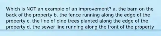 Which is NOT an example of an improvement? a. the barn on the back of the property b. the fence running along the edge of the property c. the line of pine trees planted along the edge of the property d. the sewer line running along the front of the property