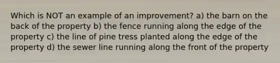 Which is NOT an example of an improvement? a) the barn on the back of the property b) the fence running along the edge of the property c) the line of pine tress planted along the edge of the property d) the sewer line running along the front of the property