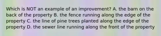 Which is NOT an example of an improvement? A. the barn on the back of the property B. the fence running along the edge of the property C. the line of pine trees planted along the edge of the property D. the sewer line running along the front of the property