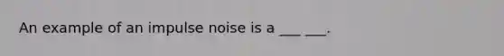 An example of an impulse noise is a ___ ___.