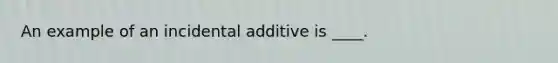 An example of an incidental additive is ____.