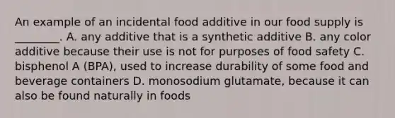 An example of an incidental food additive in our food supply is ________. A. any additive that is a synthetic additive B. any color additive because their use is not for purposes of food safety C. bisphenol A (BPA), used to increase durability of some food and beverage containers D. monosodium glutamate, because it can also be found naturally in foods