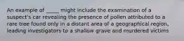 An example of _____ might include the examination of a suspect's car revealing the presence of pollen attributed to a rare tree found only in a distant area of a geographical region, leading investigators to a shallow grave and murdered victims