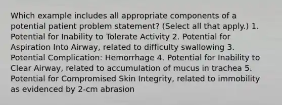 Which example includes all appropriate components of a potential patient problem statement? (Select all that apply.) 1. Potential for Inability to Tolerate Activity 2. Potential for Aspiration Into Airway, related to difficulty swallowing 3. Potential Complication: Hemorrhage 4. Potential for Inability to Clear Airway, related to accumulation of mucus in trachea 5. Potential for Compromised Skin Integrity, related to immobility as evidenced by 2-cm abrasion