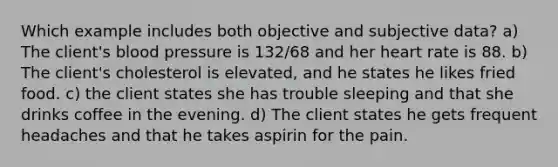 Which example includes both objective and subjective data? a) The client's blood pressure is 132/68 and her heart rate is 88. b) The client's cholesterol is elevated, and he states he likes fried food. c) the client states she has trouble sleeping and that she drinks coffee in the evening. d) The client states he gets frequent headaches and that he takes aspirin for the pain.