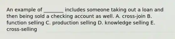 An example of ________ includes someone taking out a loan and then being sold a checking account as well. A. cross-join B. function selling C. production selling D. knowledge selling E. cross-selling