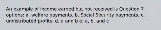 An example of income earned but not received is Question 7 options: a. welfare payments. b. Social Security payments. c. undistributed profits. d. a and b e. a, b, and c