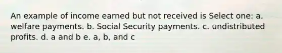 An example of income earned but not received is Select one: a. welfare payments. b. Social Security payments. c. undistributed profits. d. a and b e. a, b, and c