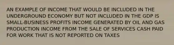 AN EXAMPLE OF INCOME THAT WOULD BE INCLUDED IN THE UNDERGROUND ECONOMY BUT NOT INCLUDED IN THE GDP IS SMALL-BUSINESS PROFITS INCOME GENERATED BY OIL AND GAS PRODUCTION INCOME FROM THE SALE OF SERVICES CASH PAID FOR WORK THAT IS NOT REPORTED ON TAXES