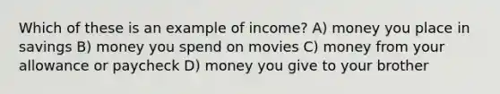 Which of these is an example of income? A) money you place in savings B) money you spend on movies C) money from your allowance or paycheck D) money you give to your brother