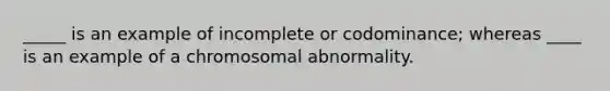 _____ is an example of incomplete or codominance; whereas ____ is an example of a chromosomal abnormality.