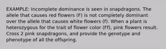 EXAMPLE: Incomplete dominance is seen in snapdragons. The allele that causes red flowers (F) is not completely dominant over the allele that causes white flowers (f). When a plant is heterozygous for the trait of flower color (Ff), pink flowers result. Cross 2 pink snapdragons, and provide the genotype and phenotype of all the offspring.