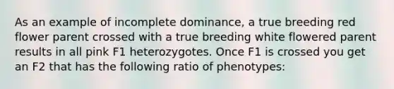 As an example of incomplete dominance, a true breeding red flower parent crossed with a true breeding white flowered parent results in all pink F1 heterozygotes. Once F1 is crossed you get an F2 that has the following ratio of phenotypes: